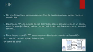 FTP


File transfer protocol usado en internet. Permite transferir archivos locales hacia un
servidor web.



El protocolo FTP está incluido dentro del modelo cliente-servidor, es decir, un equipo
envía órdenes (el cliente) y el otro espera solicitudes para llevar a cabo acciones (el
servidor).



Durante una conexión FTP, se encuentran abiertos dos canales de transmisión:

Un canal de comandos (canal de control)
Un canal de datos

 
