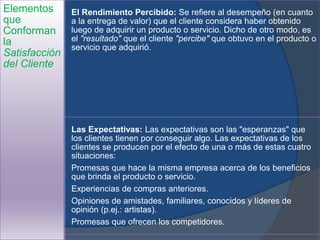Elementos
que
Conforman
la
Satisfacción
del Cliente
El Rendimiento Percibido: Se refiere al desempeño (en cuanto
a la entrega de valor) que el cliente considera haber obtenido
luego de adquirir un producto o servicio. Dicho de otro modo, es
el "resultado" que el cliente "percibe" que obtuvo en el producto o
servicio que adquirió.
Las Expectativas: Las expectativas son las "esperanzas" que
los clientes tienen por conseguir algo. Las expectativas de los
clientes se producen por el efecto de una o más de estas cuatro
situaciones:
Promesas que hace la misma empresa acerca de los beneficios
que brinda el producto o servicio.
Experiencias de compras anteriores.
Opiniones de amistades, familiares, conocidos y líderes de
opinión (p.ej.: artistas).
Promesas que ofrecen los competidores.
 