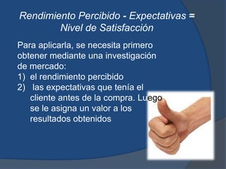 Rendimiento Percibido - Expectativas =
Nivel de Satisfacción
Para aplicarla, se necesita primero
obtener mediante una investigación
de mercado:
1) el rendimiento percibido
2) las expectativas que tenía el
cliente antes de la compra. Luego,
se le asigna un valor a los
resultados obtenidos
 