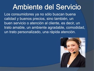 Los consumidores ya no sólo buscan buena
calidad y buenos precios, sino también, un
buen servicio o atención al cliente, es decir, un
trato amable, un ambiente agradable, comodidad,
un trato personalizado, una rápida atención.
 