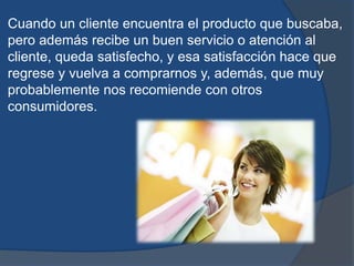 Cuando un cliente encuentra el producto que buscaba,
pero además recibe un buen servicio o atención al
cliente, queda satisfecho, y esa satisfacción hace que
regrese y vuelva a comprarnos y, además, que muy
probablemente nos recomiende con otros
consumidores.
 