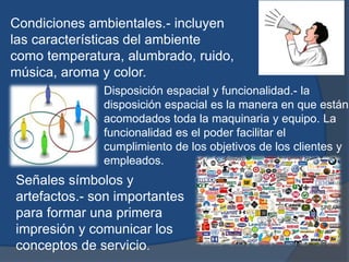 Condiciones ambientales.- incluyen
las características del ambiente
como temperatura, alumbrado, ruido,
música, aroma y color.
Disposición espacial y funcionalidad.- la
disposición espacial es la manera en que están
acomodados toda la maquinaria y equipo. La
funcionalidad es el poder facilitar el
cumplimiento de los objetivos de los clientes y
empleados.
Señales símbolos y
artefactos.- son importantes
para formar una primera
impresión y comunicar los
conceptos de servicio.
 