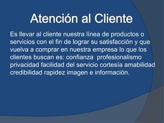 Es llevar al cliente nuestra línea de productos o
servicios con el fin de lograr su satisfacción y que
vuelva a comprar en nuestra empresa lo que los
clientes buscan es: confianza profesionalismo
privacidad facilidad del servicio cortesía amabilidad
credibilidad rapidez imagen e información.
 