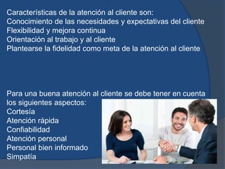 Características de la atención al cliente son:
Conocimiento de las necesidades y expectativas del cliente
Flexibilidad y mejora continua
Orientación al trabajo y al cliente
Plantearse la fidelidad como meta de la atención al cliente
Para una buena atención al cliente se debe tener en cuenta
los siguientes aspectos:
Cortesía
Atención rápida
Confiabilidad
Atención personal
Personal bien informado
Simpatía
 