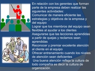 En relación con los gerentes que forman
parte de la empresa deben realizar las
siguientes actividades:
Comunicar de manera eficiente las
estrategias y objetivos de la empresa y
del equipo
Lograr que los miembros del equipo sean
flexibles al ayudar a los clientes
Asegurarse que las lecciones aprendidas
a partir de quejas y reclamos sean
aprendidas
Reconocer y premiar excelente atención
al cliente en el equipo
Ofrecer entrenamiento cuando los niveles
de atención sean deficientes
Una buena atención refleja la cultura de
todo compañía es decir la cultura de
organización.
 