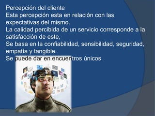 Percepción del cliente
Esta percepción esta en relación con las
expectativas del mismo.
La calidad percibida de un servicio corresponde a la
satisfacción de este,
Se basa en la confiabilidad, sensibilidad, seguridad,
empatía y tangible.
Se puede dar en encuentros únicos
 