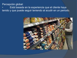 Percepción global:
• Está basada en la experiencia que el cliente haya
tenido y que puede seguir teniendo al acudir en un periodo.
 