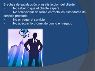 Brechas de satisfacción o insatisfacción del cliente
• No saber lo que el cliente espera
• No seleccionar de forma correcta los estándares de
servicio prestado
• No entregar el servicio
• No adecuar lo prometido con lo entregado
 