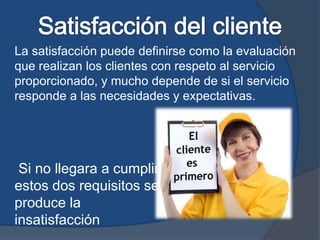 La satisfacción puede definirse como la evaluación
que realizan los clientes con respeto al servicio
proporcionado, y mucho depende de si el servicio
responde a las necesidades y expectativas.
Si no llegara a cumplir
estos dos requisitos se
produce la
insatisfacción
 