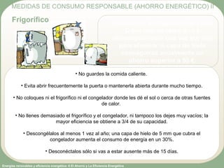 Energías renovables y eficiencia energética: 6 El Ahorro y La Eficiencia Energética
• No guardes la comida caliente.
• Evita abrir frecuentemente la puerta o mantenerla abierta durante mucho tiempo.
• No coloques ni el frigorífico ni el congelador donde les dé el sol o cerca de otras fuentes
de calor.
• No llenes demasiado el frigorífico y el congelador, ni tampoco los dejes muy vacíos; la
mayor eficiencia se obtiene a 3/4 de su capacidad.
• Descongélalos al menos 1 vez al año; una capa de hielo de 5 mm que cubra el
congelador aumenta el consumo de energía en un 30%.
• Desconéctalos sólo si vas a estar ausente más de 15 días.
MEDIDAS DE CONSUMO RESPONSABLE (AHORRO ENERGÉTICO) II
Frigorífico Cambiando un frigorífico de clase
D por uno de clase A++ y
descongelándolo una vez por año
para eliminar la capa de hielo
conseguirás anualmente un
ahorro superior a 50 €.
 