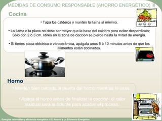 Energías renovables y eficiencia energética: 6 El Ahorro y La Eficiencia Energética
• Tapa los calderos y mantén la llama al mínimo.
• La llama o la placa no debe ser mayor que la base del caldero para evitar desperdicios;
Sólo con 2 ó 3 cm. libres en la zona de cocción se pierde hasta la mitad de energía.
• Si tienes placa eléctrica o vitrocerámica, apágala unos 5 ó 10 minutos antes de que los
alimentos estén cocinados.
MEDIDAS DE CONSUMO RESPONSABLE (AHORRO ENERGÉTICO) III
Cocina
• Mantén bien cerrada la puerta del horno mientras lo usas.
• Apaga el horno antes de finalizar la cocción: el calor
residual será suficiente para acabar el proceso.
Horno
 