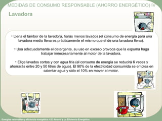 Energías renovables y eficiencia energética: 6 El Ahorro y La Eficiencia Energética
• Llena el tambor de la lavadora, harás menos lavados (el consumo de energía para una
lavadora medio llena es prácticamente el mismo que el de una lavadora llena).
• Usa adecuadamente el detergente, su uso en exceso provoca que la espuma haga
trabajar innecesariamente al motor de la lavadora.
• Elige lavados cortos y con agua fría (el consumo de energía se reducirá 6 veces y
ahorrarás entre 20 y 50 litros de agua). El 90% de la electricidad consumida se emplea en
calentar agua y sólo el 10% en mover el motor.
MEDIDAS DE CONSUMO RESPONSABLE (AHORRO ENERGÉTICO) IV
Lavadora
 