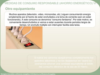 Energías renovables y eficiencia energética: 6 El Ahorro y La Eficiencia Energética
Muchos aparatos (televisión, video, microondas, etc.) siguen consumiendo energía
simplemente por el hecho de estar enchufados a la toma de corriente (aún sin estar
funcionando). A este consumo se denomina “consumo fantasma”. Por este motivo, es
conveniente desenchufarlos si vamos a estar ausentes durante periodos largos de
tiempo. Un enchufe múltiple con interruptor facilita esta tarea.
MEDIDAS DE CONSUMO RESPONSABLE (AHORRO ENERGÉTICO) VI
Otro equipamiento
Si todos los canarios apagáramos completamente los
aparatos eléctricos y no los dejásemos en “stand by”,
podríamos ahorrar una cantidad equivalente al doble
del consumo eléctrico de la isla de El Hierro.
 