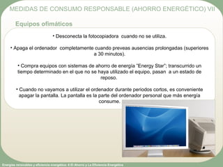 Energías renovables y eficiencia energética: 6 El Ahorro y La Eficiencia Energética
• Desconecta la fotocopiadora cuando no se utiliza.
• Apaga el ordenador completamente cuando preveas ausencias prolongadas (superiores
a 30 minutos).
• Compra equipos con sistemas de ahorro de energía ”Energy Star”; transcurrido un
tiempo determinado en el que no se haya utilizado el equipo, pasan a un estado de
reposo.
• Cuando no vayamos a utilizar el ordenador durante periodos cortos, es conveniente
apagar la pantalla. La pantalla es la parte del ordenador personal que más energía
consume.
MEDIDAS DE CONSUMO RESPONSABLE (AHORRO ENERGÉTICO) VII
Equipos ofimáticos
 