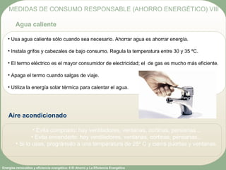 Energías renovables y eficiencia energética: 6 El Ahorro y La Eficiencia Energética
• Usa agua caliente sólo cuando sea necesario. Ahorrar agua es ahorrar energía.
• Instala grifos y cabezales de bajo consumo. Regula la temperatura entre 30 y 35 ºC.
• El termo eléctrico es el mayor consumidor de electricidad; el de gas es mucho más eficiente.
• Apaga el termo cuando salgas de viaje.
• Utiliza la energía solar térmica para calentar el agua.
MEDIDAS DE CONSUMO RESPONSABLE (AHORRO ENERGÉTICO) VIII
Agua caliente
Aire acondicionado
• Evita comprarlo: hay ventiladores, ventanas, cortinas, persianas...
• Evita encenderlo: hay ventiladores, ventanas, cortinas, persianas...
• Si lo usas, prográmalo a una temperatura de 25º C y cierra puertas y ventanas.
 