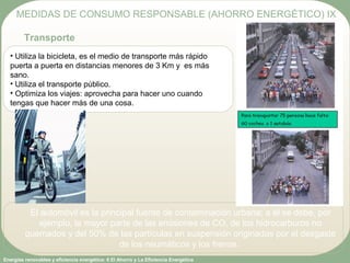 Energías renovables y eficiencia energética: 6 El Ahorro y La Eficiencia Energética
• Utiliza la bicicleta, es el medio de transporte más rápido
puerta a puerta en distancias menores de 3 Km y es más
sano.
• Utiliza el transporte público.
• Optimiza los viajes: aprovecha para hacer uno cuando
tengas que hacer más de una cosa.
MEDIDAS DE CONSUMO RESPONSABLE (AHORRO ENERGÉTICO) IX
Transporte
El automóvil es la principal fuente de contaminación urbana; a él se debe, por
ejemplo, la mayor parte de las emisiones de CO, de los hidrocarburos no
quemados y del 50% de las partículas en suspensión originadas por el desgaste
de los neumáticos y los frenos.
 
