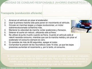Energías renovables y eficiencia energética: 6 El Ahorro y La Eficiencia Energética
1. Arrancar el vehículo sin pisar el acelerador.
2. Usar la primera marcha sólo para poner en movimiento el vehículo.
3. Circular en marchas largas y a bajas revoluciones; un motor
sobrerrevolucionado contamina más.
4. Mantener la velocidad de marcha: evitar acelerones y frenazos.
5. Detener el coche sin reducir, utilizando sólo el freno.
6. No utilizar el punto muerto cuando se frena. Cuando el vehículo está al
ralentí necesita consumo, mientras que con la marcha metida y sin pisar el
acelerador el consumo siempre es cero.
7. En paradas de más de 60 segundos, apagar el motor.
8. Comprobar la presión de los neumáticos cada 15 días, ya que las bajas
presiones aumentan el rozamiento y, por lo tanto, el consumo.
MEDIDAS DE CONSUMO RESPONSABLE (AHORRO ENERGÉTICO) X
Transporte (conducción eficiente)
Si cada canario llevase a la práctica los consejos sencillos que se han expuesto,
se podrían ahorrar más de 2000 € este año. Pero no sólo habrán favorecido su
bolsillo, sino que nos habrán beneficiado a todos: se dejarían de consumir 2
toneladas de petróleo y de emitir algo más de 7 toneladas de CO2
El gasto de carburante se reduce
conduciendo a marchas elevadas y a una
velocidad moderada. Una conducción
agresiva puede incrementar hasta un 52% el
consumo de combustible
 