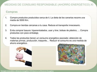 Energías renovables y eficiencia energética: 6 El Ahorro y La Eficiencia Energética
1. Compra productos producidos cerca de ti. La dieta de los canarios recorre una
media de 5000 Km.
2. Compra en tiendas cercanas a tu casa. Reduce el transporte innecesario.
3. Evita comprar basura: hiperembalados, usar y tirar, bolsas de plástico, ... Compra
productos con poco embalaje.
4. Todos los productos tienen un consumo energético asociado: obtención de
materias primas, producción, trasporte... Reducir el consumo es una medida de
ahorro energético.
MEDIDAS DE CONSUMO RESPONSABLE (AHORRO ENERGÉTICO) XI
Compras
 