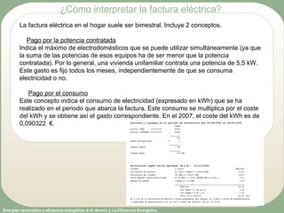 Energías renovables y eficiencia energética: 6 El Ahorro y La Eficiencia Energética
La factura eléctrica en el hogar suele ser bimestral. Incluye 2 conceptos.
Pago por la potencia contratada
Indica el máximo de electrodomésticos que se puede utilizar simultáneamente (ya que
la suma de las potencias de esos equipos ha de ser menor que la potencia
contratada). Por lo general, una vivienda unifamiliar contrata una potencia de 5,5 kW.
Este gasto es fijo todos los meses, independientemente de que se consuma
electricidad o no.
Pago por el consumo
Este concepto indica el consumo de electricidad (expresado en kWh) que se ha
realizado en el periodo que abarca la factura. Este consumo se multiplica por el coste
del kWh y se obtiene así el gasto correspondiente. En el 2007, el coste del kWh es de
0,090322 €.
¿Cómo interpretar la factura eléctrica?
 