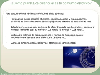 Energías renovables y eficiencia energética: 6 El Ahorro y La Eficiencia Energética
Para calcular cuánta electricidad consumes en tu domicilio:
• Haz una lista de los aparatos eléctricos, electrodomésticos y otros consumos
eléctricos de tu vivienda/oficina/escuela y apunta la potencia de cada uno de ellos.
• Calcula las horas que usas cada uno de ellos. El cálculo puede ser diario, semanal o
mensual (recuerda que: 30 minutos = 0,5 horas; 15 minutos = 0,25 horas).
• Multiplica la potencia de cada equipo por el número de horas que está en
funcionamiento, así obtendrás el consumo de cada uno.
• Suma los consumos individuales y así obtendrás el consumo total.
¿Cómo puedes calcular cuál es tu consumo eléctrico?
 