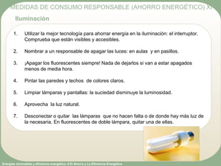 Energías renovables y eficiencia energética: 6 El Ahorro y La Eficiencia Energética
1. Utilizar la mejor tecnología para ahorrar energía en la iluminación: el interruptor.
Comprueba que están visibles y accesibles.
2. Nombrar a un responsable de apagar las luces: en aulas y en pasillos.
3. ¡Apagar los fluorescentes siempre! Nada de dejarlos si van a estar apagados
menos de media hora.
4. Pintar las paredes y techos de colores claros.
5. Limpiar lámparas y pantallas: la suciedad disminuye la luminosidad.
6. Aprovecha la luz natural.
7. Desconectar o quitar las lámparas que no hacen falta o de donde hay más luz de
la necesaria. En fluorescentes de doble lámpara, quitar una de ellas.
MEDIDAS DE CONSUMO RESPONSABLE (AHORRO ENERGÉTICO) XI
Iluminación
 