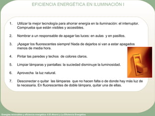 Energías renovables y eficiencia energética: 6 El Ahorro y La Eficiencia Energética
1. Utilizar la mejor tecnología para ahorrar energía en la iluminación: el interruptor.
Comprueba que están visibles y accesibles.
2. Nombrar a un responsable de apagar las luces: en aulas y en pasillos.
3. ¡Apagar los fluorescentes siempre! Nada de dejarlos si van a estar apagados
menos de media hora.
4. Pintar las paredes y techos de colores claros.
5. Limpiar lámparas y pantallas: la suciedad disminuye la luminosidad.
6. Aprovecha la luz natural.
7. Desconectar o quitar las lámparas que no hacen falta o de donde hay más luz de
la necesaria. En fluorescentes de doble lámpara, quitar una de ellas.
EFICIENCIA ENERGÉTICA EN ILUMINACIÓN I
 