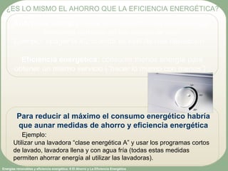 Energías renovables y eficiencia energética: 6 El Ahorro y La Eficiencia Energética
Ahorro de energía: evitar un consumo mayor de energía
mediante cambios en las pautas de uso.
Ejemplo: apagar la luz cuando se sale de una habitación.
Eficiencia energética: consumir menos energía para
obtener un mismo servicio (“hacer lo mismo con menos”) .
¿ES LO MISMO EL AHORRO QUE LA EFICIENCIA ENERGÉTICA?
Para reducir al máximo el consumo energético habría
que aunar medidas de ahorro y eficiencia energética
Ejemplo:
Utilizar una lavadora “clase energética A” y usar los programas cortos
de lavado, lavadora llena y con agua fría (todas estas medidas
permiten ahorrar energía al utilizar las lavadoras).
 