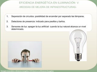 Energías renovables y eficiencia energética: 6 El Ahorro y La Eficiencia Energética
EFICIENCIA ENERGÉTICA EN ILUMINACIÓN V
-MEDIDAS DE MEJORA DE INFRAESTRUCTURAS-
1. Separación de circuitos: posibilidad de encender por separado las lámparas.
2. Detectores de presencia: indicado para pasillos y baños.
3. Sensores de luz: apagan la luz artificial cuando la luz natural alcanza un nivel
determinado.
 