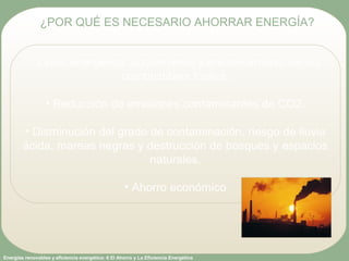 Energías renovables y eficiencia energética: 6 El Ahorro y La Eficiencia Energética
• Crisis energética: agotamiento y encarecimiento de los
combustibles fósiles.
• Reducción de emisiones contaminantes de CO2.
• Disminución del grado de contaminación, riesgo de lluvia
ácida, mareas negras y destrucción de bosques y espacios
naturales.
• Ahorro económico
¿POR QUÉ ES NECESARIO AHORRAR ENERGÍA?
 