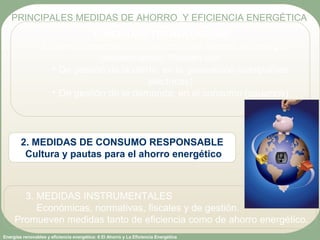 Energías renovables y eficiencia energética: 6 El Ahorro y La Eficiencia Energética
1. MEDIDAS TECNOLÓGICAS
Eficiencia energética y sustitución de fuentes de energía
contaminantes. Pueden ser:
• De gestión de la oferta: en la generación (compañías
eléctricas)
• De gestión de la demanda: en el consumo (usuarios)
PRINCIPALES MEDIDAS DE AHORRO Y EFICIENCIA ENERGÉTICA
2. MEDIDAS DE CONSUMO RESPONSABLE
Cultura y pautas para el ahorro energético
3. MEDIDAS INSTRUMENTALES
Económicas, normativas, fiscales y de gestión.
Promueven medidas tanto de eficiencia como de ahorro energético.
 