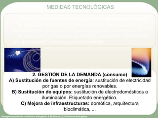 Energías renovables y eficiencia energética: 6 El Ahorro y La Eficiencia Energética
1.GESTIÓN DE LA OFERTA (producción de electricidad)
A) Medidas innovadoras para mejorar el rendimiento en la
generación de la energía (ciclos combinados, cogeneración)
B) Sustitución de fuentes de energía: sustitución del petróleo
por gas natural o por energías renovables
2. GESTIÓN DE LA DEMANDA (consumo)
A) Sustitución de fuentes de energía: sustitución de electricidad
por gas o por energías renovables.
B) Sustitución de equipos: sustitución de electrodomésticos e
iluminación. Etiquetado energético.
C) Mejora de infraestructuras: domótica, arquitectura
bioclimática, ...
MEDIDAS TECNOLÓGICAS
 