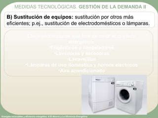 Energías renovables y eficiencia energética: 6 El Ahorro y La Eficiencia Energética
B) Sustitución de equipos: sustitución por otros más
eficientes; p.ej., sustitución de electrodomésticos o lámparas.
Electrodomésticos que han de tener etiquetado
energético:
•Frigoríficos y congeladores
•Lavadoras y secadoras
•Lavavajillas
•Lámparas de uso doméstico y hornos eléctricos
•Aire acondicionado
MEDIDAS TECNOLÓGICAS. GESTIÓN DE LA DEMANDA II
 