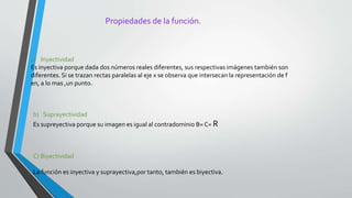 Propiedades de la función.
a) Inyectividad
Es inyectiva porque dada dos números reales diferentes, sus respectivas imágenes también son
diferentes. Si se trazan rectas paralelas al eje x se observa que intersecan la representación de f
en, a lo mas ,un punto.
b) Suprayectividad
Es supreyectiva porque su imagen es igual al contradominio B= C= R
C) Biyectividad
La función es inyectiva y suprayectiva,por tanto, también es biyectiva.
 