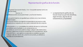 Representación grafica de la función.
• En general ,la ecuación lineal y = mx + b se puede expresar como una
función lineal :
f(x)=mx + b
La diferencia entre una ecuación lineal y una función lineal es:
Una ecuación lineal es una igualdad que contiene uno o mas números
indeterminados .
Una función lineal es una regla de correspondencia que asocia a cada
elemento de un conjunto con uno y solo un elemento de otro conjunto.
En la ecuación x + 3 = 7 se establece la condición de que si a x se le suma
3 se obtiene como resultado 7 y, en consecuencia x=4.
En cambio en una función podemos elegir cualquier valor dentro de su
dominio y determinar el que le corresponde en el contradominio .Asi,en
la función f(x)=x + 3,la regla de correspondencia establece que para
cualquier valor de x dentro de su dominio al sumarle 3 se obtiene su
asociado en el contradominio.
• La representación grafica de una
función lineal nos permite identificar,
según el trazo, algunas de sus
características y propiedades.
 