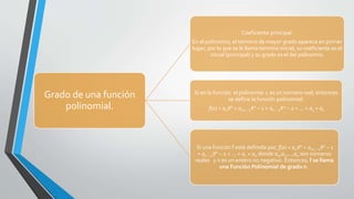Grado de una función
polinomial.
Coeficiente principal.
En el polinomio, el termino de mayor grado aparece en primer
lugar; por lo que se le llama termino inicial, su coeficiente es el
inicial (principal) y su grado es el del polinomio.
Si en la función el polinomio x es un numero real, entonces
se define la función polinomial:
f(x) = anXn + an1 − 1Xn − 1 + an − 2Xn − 2 + ... + a1 + a0
Si una función f está definida por, f(x) = anXn + an1 − 1Xn − 1
+ an − 2Xn − 2 + ... + a1 + a0 donde a0,a1,...,an son números
reales y n es un entero no negativo. Entonces, f se llama
una Función Polinomial de grado n.
 