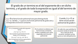 El grado de un termino es el del exponente de x en dicho
termino, y el grado de toda la expresión es igual al del termino de
mayor grado.
f (x) = 0 se llama función polinomial cero para distinguirla de
f (x) = ao donde ,que es una función polinomial de grado cero y
corresponde a la funcion constante.
Si n=1, la expresión queda de la siguiente
forma:
f (x) = a1x + a0 = mx + b
Que es la forma general de la función
lineal; y si n=2 entonces:
f (x) = a2x2 + a1x +a0 = ax2 +bx +c
Que corresponde a la forma general de la
función cuadrática.
Por lo anterior se deduce que
las funciones constante,
lineal y cuadrática son casos
especiales de la función
polinomial.
Cuando f (x) = 0 se
tiene una ecuación
polinomial de grado n.
Un valor de x que satisface la
ecuación recibe el nombre de
raíz o solución de la
ecuación, también se dice
que es un cero del polinomio.
 
