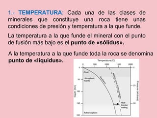 A la temperatura a la que funde toda la roca se denomina
punto de «líquidus».
1.- TEMPERATURA: Cada una de las clases de
minerales que constituye una roca tiene unas
condiciones de presión y temperatura a la que funde.
La temperatura a la que funde el mineral con el punto
de fusión más bajo es el punto de «sólidus».
 