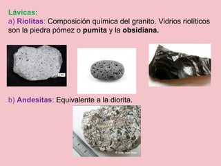 Lávicas:
a) Riolitas: Composición química del granito. Vidrios riolíticos
son la piedra pómez o pumita y la obsidiana.
b) Andesitas: Equivalente a la diorita.
 