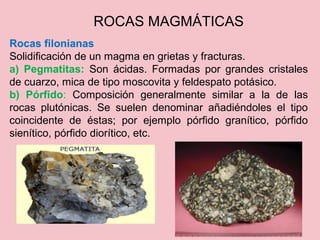 Rocas filonianas
Solidificación de un magma en grietas y fracturas.
a) Pegmatitas: Son ácidas. Formadas por grandes cristales
de cuarzo, mica de tipo moscovita y feldespato potásico.
b) Pórfido: Composición generalmente similar a la de las
rocas plutónicas. Se suelen denominar añadiéndoles el tipo
coincidente de éstas; por ejemplo pórfido granítico, pórfido
sienítico, pórfido diorítico, etc.
ROCAS MAGMÁTICAS
 