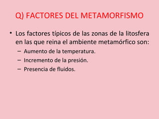 Q) FACTORES DEL METAMORFISMO
• Los factores típicos de las zonas de la litosfera
en las que reina el ambiente metamórfico son:
– Aumento de la temperatura.
– Incremento de la presión.
– Presencia de fluidos.
 