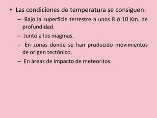 • Las condiciones de temperatura se consiguen:
– Bajo la superficie terrestre a unos 8 ó 10 Km. de
profundidad.
– Junto a los magmas.
– En zonas donde se han producido movimientos
de origen tectónico.
– En áreas de impacto de meteoritos.
 