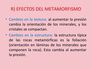 R) EFECTOS DEL METAMORFISMO
• Cambios en la textura: al aumentar la presión
cambia la orientación de los minerales, y los
cristales se compactan.
• Cambios en la estructura: la estructura típica
de las rocas metamórficas es la foliación
(orientación en láminas de los minerales que
componen la roca). Esta cambia al aumentar
la presión.
 