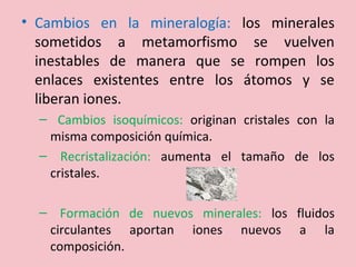• Cambios en la mineralogía: los minerales
sometidos a metamorfismo se vuelven
inestables de manera que se rompen los
enlaces existentes entre los átomos y se
liberan iones.
– Cambios isoquímicos: originan cristales con la
misma composición química.
– Recristalización: aumenta el tamaño de los
cristales.
– Formación de nuevos minerales: los fluidos
circulantes aportan iones nuevos a la
composición.
 