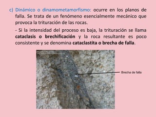 c) Dinámico o dinamometamorfismo: ocurre en los planos de
falla. Se trata de un fenómeno esencialmente mecánico que
provoca la trituración de las rocas.
- Si la intensidad del proceso es baja, la trituración se llama
cataclasis o brechificación y la roca resultante es poco
consistente y se denomina cataclastita o brecha de falla.
Brecha de falla
 