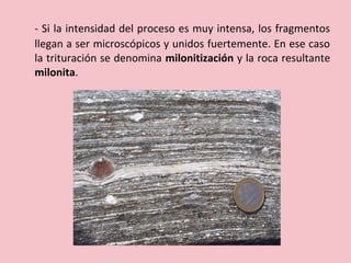 - Si la intensidad del proceso es muy intensa, los fragmentos
llegan a ser microscópicos y unidos fuertemente. En ese caso
la trituración se denomina milonitización y la roca resultante
milonita.
 