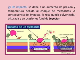g) De impacto: se debe a un aumento de presión y
temperatura debido al choque de meteoritos. A
consecuencia del impacto, la roca queda pulverizada,
triturada y en ocasiones fundida (eyecta).
 