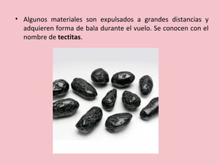 • Algunos materiales son expulsados a grandes distancias y
adquieren forma de bala durante el vuelo. Se conocen con el
nombre de tectitas.
 
