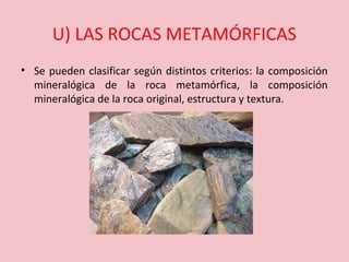 U) LAS ROCAS METAMÓRFICAS
• Se pueden clasificar según distintos criterios: la composición
mineralógica de la roca metamórfica, la composición
mineralógica de la roca original, estructura y textura.
 