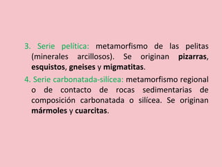 3. Serie pelítica: metamorfismo de las pelitas
(minerales arcillosos). Se originan pizarras,
esquistos, gneises y migmatitas.
4. Serie carbonatada-silícea: metamorfismo regional
o de contacto de rocas sedimentarias de
composición carbonatada o silícea. Se originan
mármoles y cuarcitas.
 