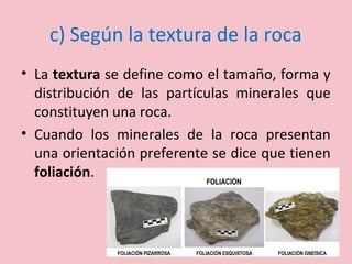 c) Según la textura de la roca
• La textura se define como el tamaño, forma y
distribución de las partículas minerales que
constituyen una roca.
• Cuando los minerales de la roca presentan
una orientación preferente se dice que tienen
foliación.
 